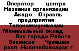 Оператор Call-центра › Название организации ­ Акадо › Отрасль предприятия ­ Телекоммуникации › Минимальный оклад ­ 30 000 - Все города Работа » Вакансии   . Чувашия респ.,Новочебоксарск г.